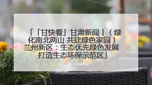 「甘快看」甘肃新闻丨（绿化南北两山 共建绿色家园）兰州新区：生态优先绿色发展 打造生态环保示范区