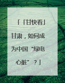「甘快看」甘肃，如何成为中国“绿电心脏”？