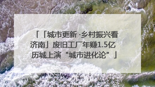 「城市更新 ·乡村振兴看济南」废旧工厂年赚1.5亿 历城上演“城市进化论”