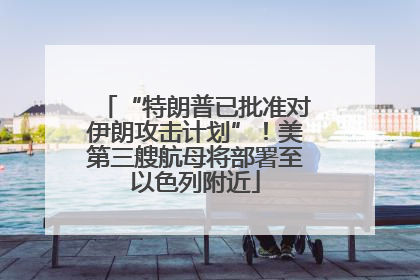 “特朗普已批准对伊朗攻击计划”！美第三艘航母将部署至以色列附近