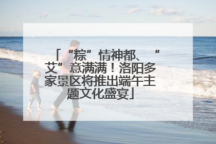 “粽”情神都、“艾”意满满！洛阳多家景区将推出端午主题文化盛宴