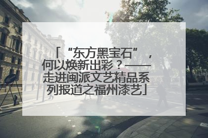 “东方黑宝石”，何以焕新出彩？——走进闽派文艺精品系列报道之福州漆艺