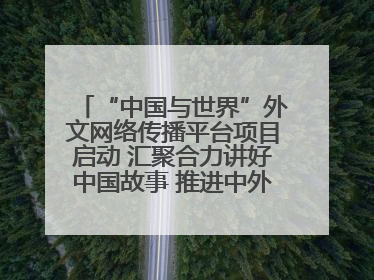 “中国与世界”外文网络传播平台项目启动 汇聚合力讲好中国故事 推进中外文明交流互鉴