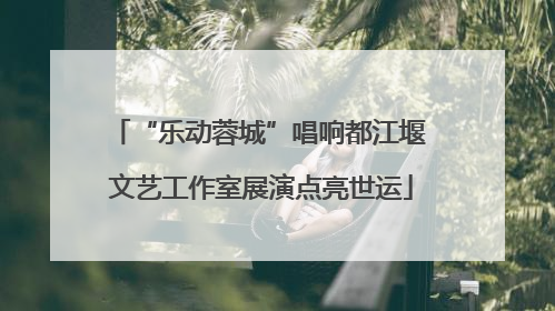 “乐动蓉城”唱响都江堰 文艺工作室展演点亮世运