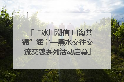 “冰川潮信 山海共锦”海宁—黑水交往交流交融系列活动启幕
