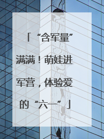 “含军量”满满！萌娃进军营，体验爱的“六一”