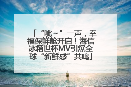 “呲～”一声，幸福保鲜舱开启！海信冰箱世杯MV引爆全球“新鲜感”共鸣