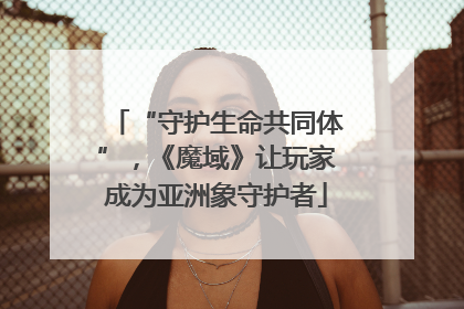 “守护生命共同体”，《魔域》让玩家成为亚洲象守护者