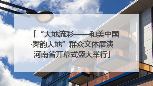 “大地流彩——和美中国·舞韵大地”群众文体展演河南省开幕式盛大举行