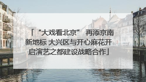 “大戏看北京” 再添京南新地标 大兴区与开心麻花开启演艺之都建设战略合作