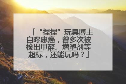 “捏捏”玩具博主自曝患癌，曾多次被检出甲醛、增塑剂等超标，还能玩吗？