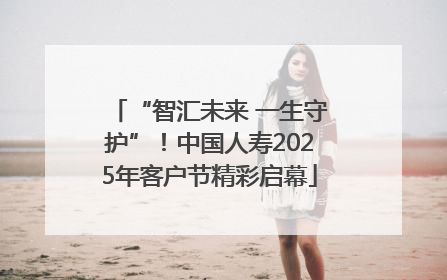 “智汇未来 一生守护”！中国人寿2025年客户节精彩启幕