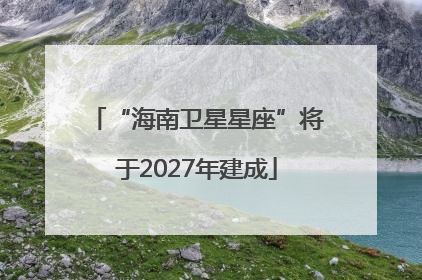 “海南卫星星座”将于2027年建成