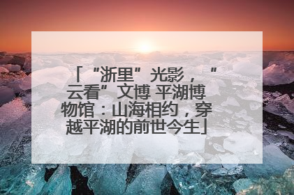 “浙里”光影，“云看”文博 平湖博物馆：山海相约，穿越平湖的前世今生