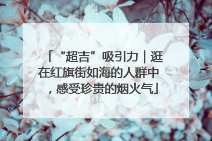 “超吉”吸引力｜逛在红旗街如海的人群中，感受珍贵的烟火气