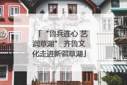 “鲁兵连心 艺润草湖” 齐鲁文化走进新疆草湖