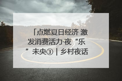 点燃夏日经济 激发消费活力·夜“乐”未央③｜乡村夜话探寻“月下生金”的“共富密码”