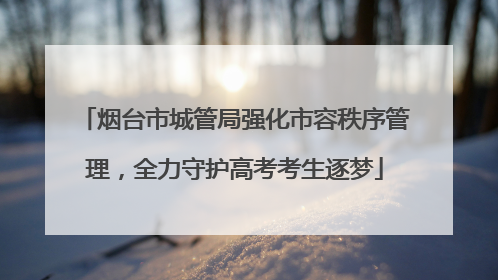 烟台市城管局强化市容秩序管理，全力守护高考考生逐梦