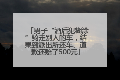 男子“酒后犯糊涂”骑走别人的车，结果到派出所还车、道歉还赔了500元