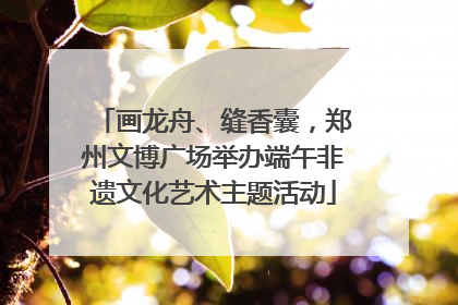 画龙舟、缝香囊，郑州文博广场举办端午非遗文化艺术主题活动