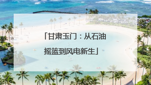 甘肃玉门：从石油摇篮到风电新生
