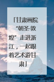甘肃画院“朝圣·敦煌”走进浙江，一起跟着艺术游甘肃