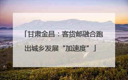 甘肃金昌：客货邮融合跑出城乡发展“加速度”