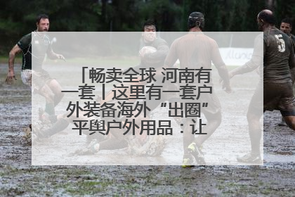畅卖全球 河南有一套丨这里有一套户外装备海外“出圈” 平舆户外用品：让“休闲风”长红