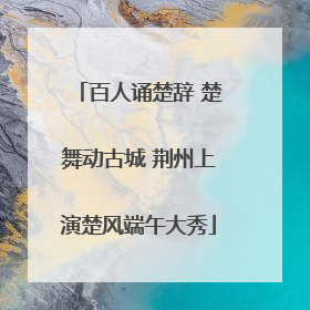 百人诵楚辞 楚舞动古城 荆州上演楚风端午大秀