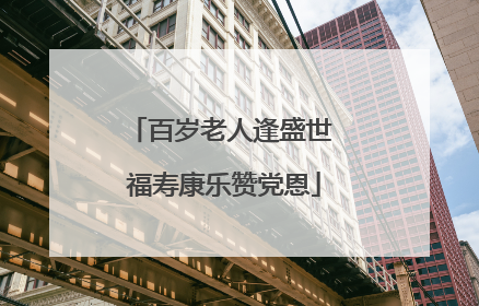百岁老人逢盛世 福寿康乐赞党恩