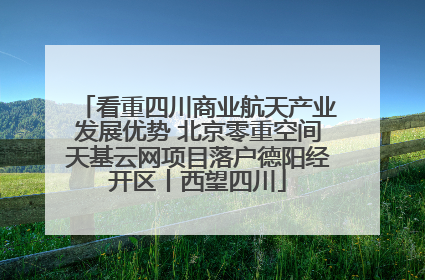 看重四川商业航天产业发展优势 北京零重空间天基云网项目落户德阳经开区丨西望四川