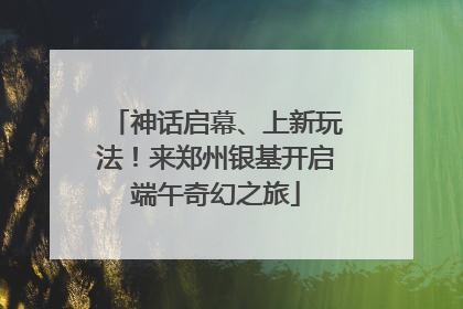 神话启幕、上新玩法！来郑州银基开启端午奇幻之旅
