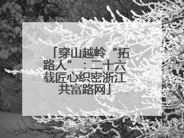 穿山越岭“拓路人”：二十六载匠心织密浙江共富路网