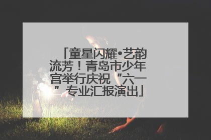 童星闪耀•艺韵流芳！青岛市少年宫举行庆祝“六一”专业汇报演出
