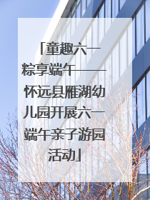 童趣六一 粽享端午——怀远县雁湖幼儿园开展六一端午亲子游园活动