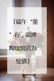 端午“童”行，淄博陶琉馆活力绽放