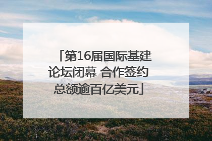 第16届国际基建论坛闭幕 合作签约总额逾百亿美元