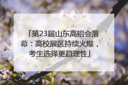 第23届山东高招会落幕：高校展区持续火爆，考生选择更趋理性