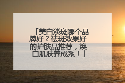 美白淡斑哪个品牌好？祛斑效果好的护肤品推荐，焕白肌肤养成系！