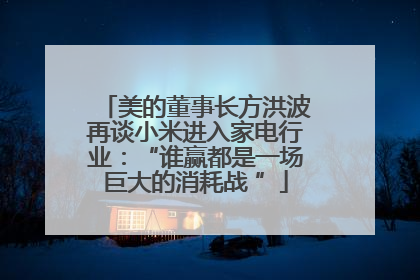 美的董事长方洪波再谈小米进入家电行业：“谁赢都是一场巨大的消耗战 ”