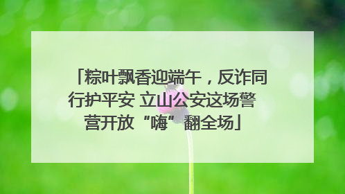 粽叶飘香迎端午，反诈同行护平安 立山公安这场警营开放“嗨”翻全场
