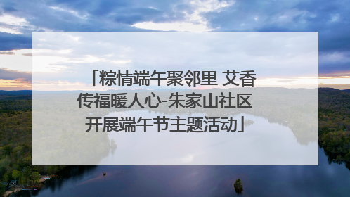 粽情端午聚邻里 艾香传福暖人心-朱家山社区开展端午节主题活动