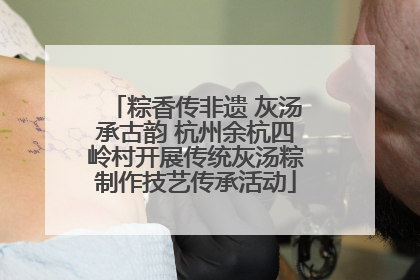 粽香传非遗 灰汤承古韵 杭州余杭四岭村开展传统灰汤粽制作技艺传承活动