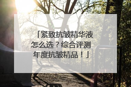 紧致抗皱精华液怎么选？综合评测年度抗皱精品！