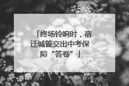 终场铃响时，宿迁城管交出中考保障“答卷”
