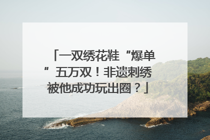 一双绣花鞋“爆单”五万双！非遗刺绣被他成功玩出圈？