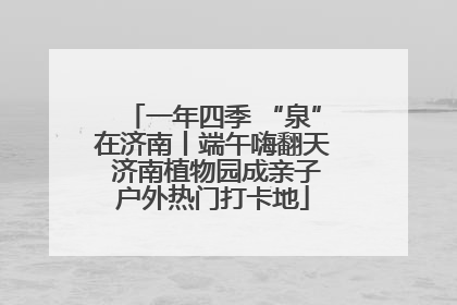 一年四季 “泉”在济南丨端午嗨翻天 济南植物园成亲子户外热门打卡地