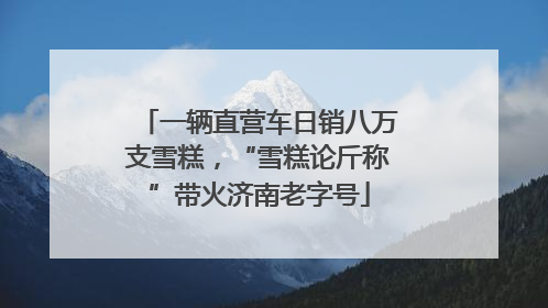 一辆直营车日销八万支雪糕，“雪糕论斤称”带火济南老字号