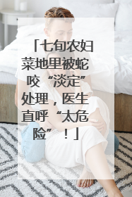 七旬农妇菜地里被蛇咬“淡定”处理，医生直呼“太危险”！