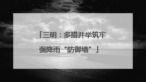 三明：多措并举筑牢强降雨“防御墙”